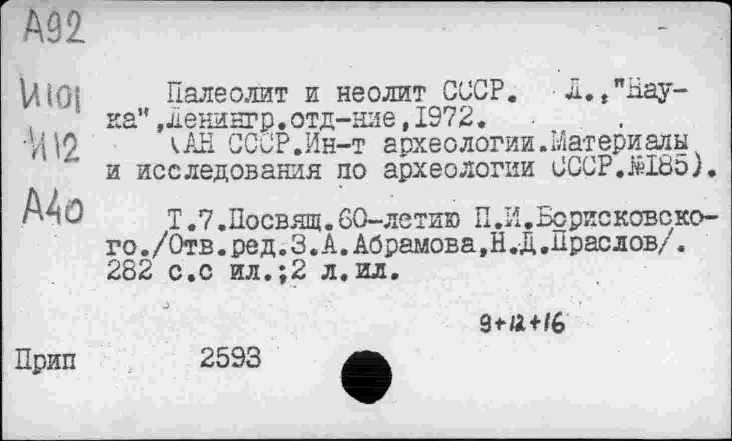 ﻿А92
U loi
И12
A4 o
Палеолит и неолит СССР. Л./Наука” ,денингр.отд-ние,1972.
кАН СССР.Ин-т археологии.Материалы и исследования по археологии СССР.Ы85).
Т .7.Посвящ. 60-летию П.И.Борисковоко-го./Отв.ред. 3. А.Абрамова,Н.Д.Праелов/. 282 с.с ил.;2 л. ил.
ЗеЛі/6
Прип
2593